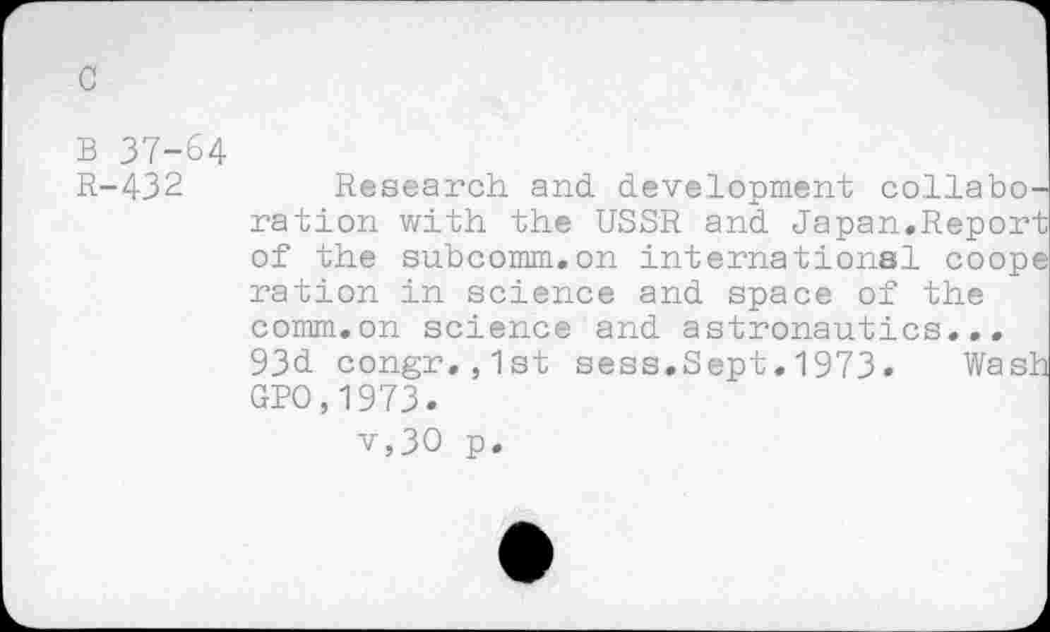 ﻿c
B 37-64
R-432
Research and development collaboration with the USSR and Japan.Report of the subcomm,on international coope ration in science and space of the comm.on science and astronautics... 93d congr.,1st sess.Sept.1973» Wash GPO,1973.
v,30 p.